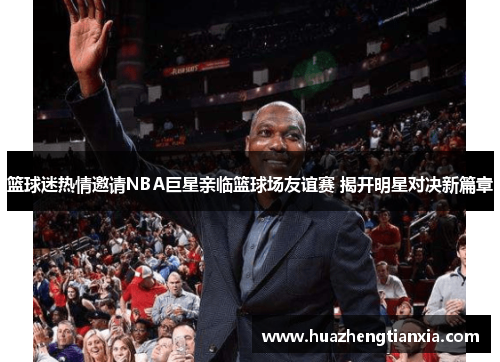 篮球迷热情邀请NBA巨星亲临篮球场友谊赛 揭开明星对决新篇章